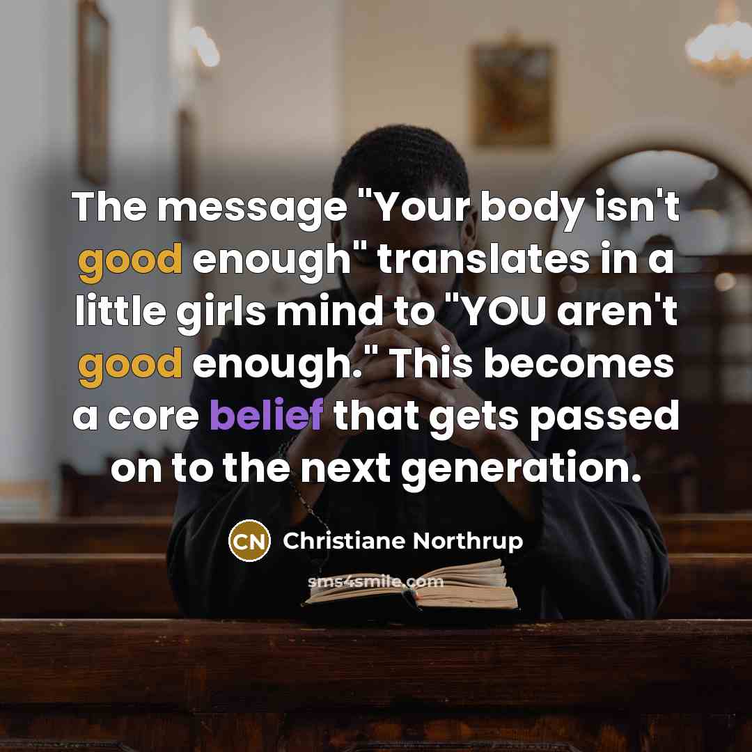 “The message "Your body isn't good enough" translates in a little girls mind to "YOU aren't good enough." This becomes a core belief that gets passed on to the next generation.” quote by Christiane Northrup