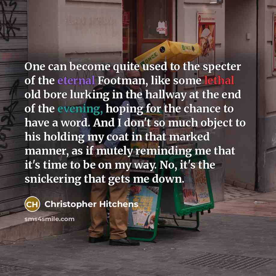 “One can become quite used to the specter of the eternal Footman, like some lethal old bore lurking in the hallway at the end of the evening, hoping for the chance to have a word. And I don't so much object to his holding my coat in that marked manner, as if mutely reminding me that it's time to be…” quote by Christopher Hitchens