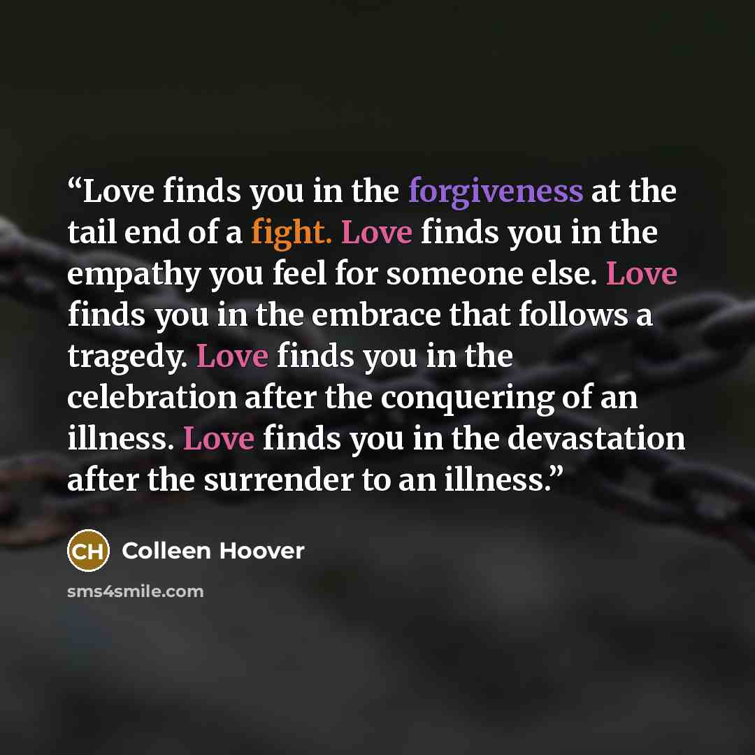 “Love finds you in the forgiveness at the tail end of a fight. Love finds you in the empathy you feel for someone else. Love finds you in the embrace that follows a tragedy. Love finds you in the celebration after the conquering of an illness. Love finds you in the devastation after the surrender…” quote by Colleen Hoover