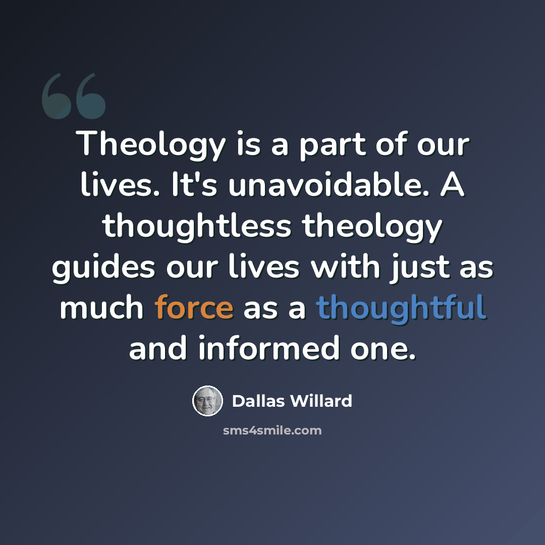 “Theology is a part of our lives. It's unavoidable. A thoughtless theology guides our lives with just as much force as a thoughtful and informed one.” quote by Dallas Willard
