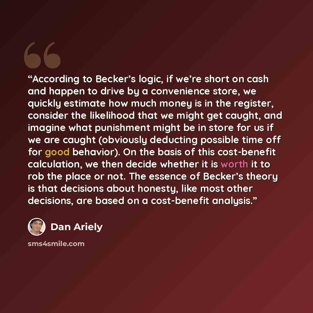 “According to Becker’s logic, if we’re short on cash and happen to drive by a convenience store, we quickly estimate how much money is in the register, consider the likelihood that we might get caught, and imagine what punishment might be in store for us if we are caught (obviously deducting…” quote by Dan Ariely