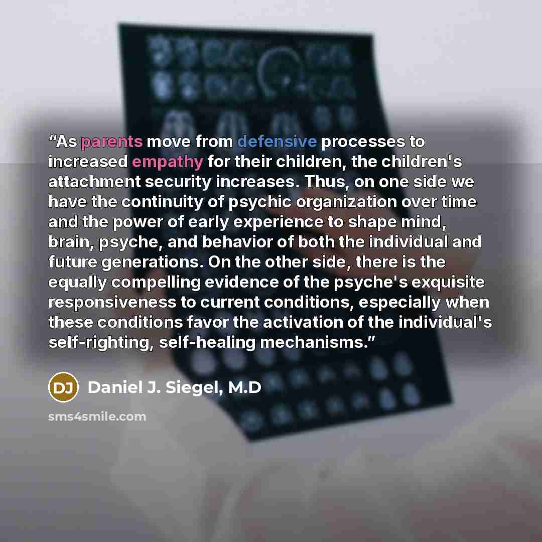 “As parents move from defensive processes to increased empathy for their children, the children's attachment security increases. Thus, on one side we have the continuity of psychic organization over time and the power of early experience to shape mind, brain, psyche, and behavior of both the…” quote by Daniel J. Siegel, M.D