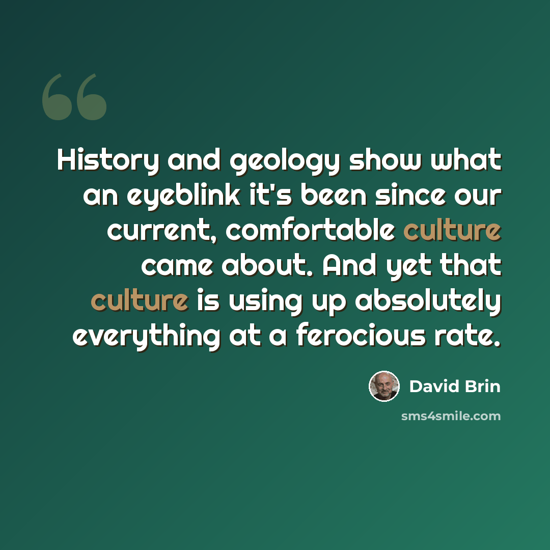 “History and geology show what an eyeblink it's been since our current, comfortable culture came about. And yet that culture is using up absolutely everything at a ferocious rate.” quote by David Brin