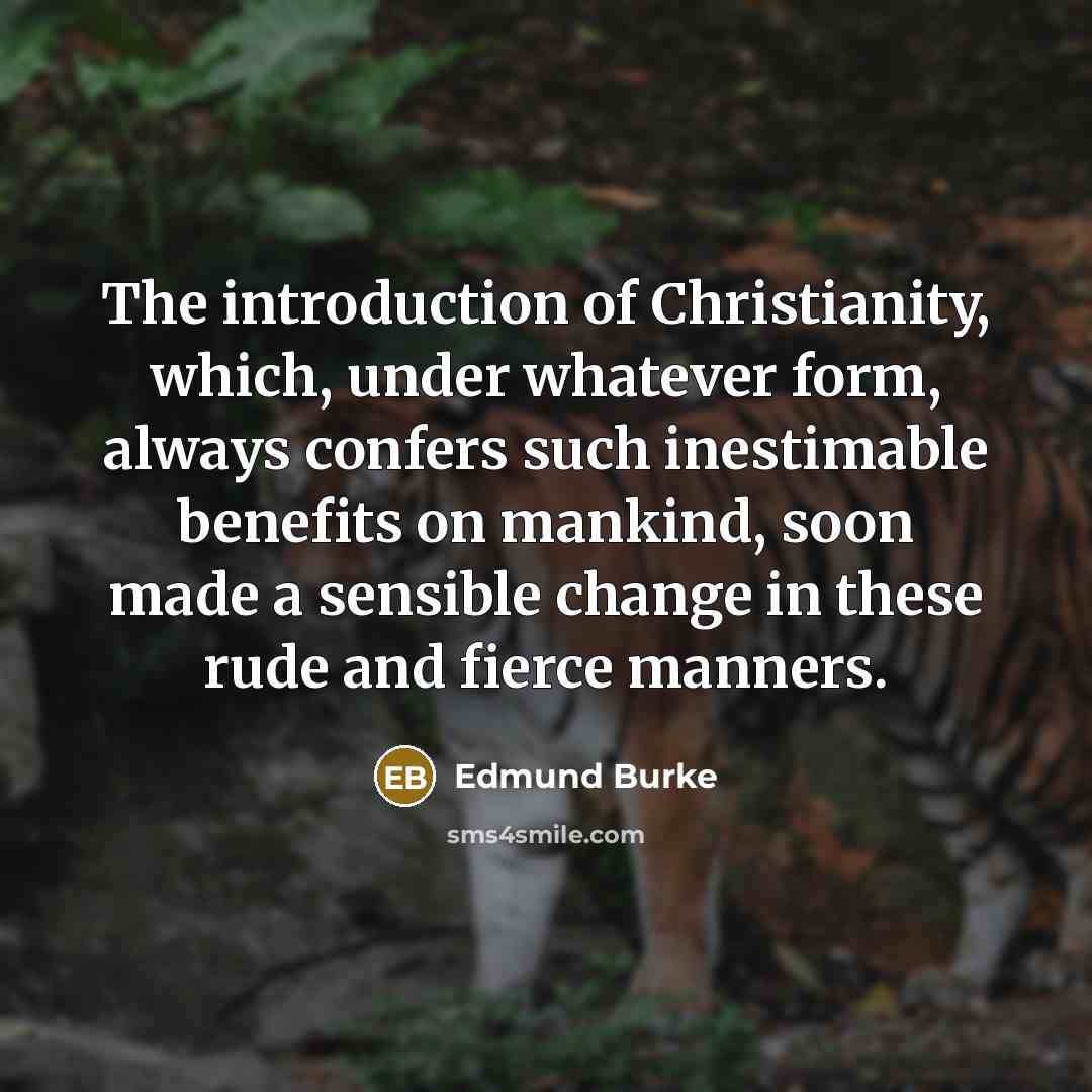 “The introduction of Christianity, which, under whatever form, always confers such inestimable benefits on mankind, soon made a sensible change in these rude and fierce manners.” quote by Edmund Burke