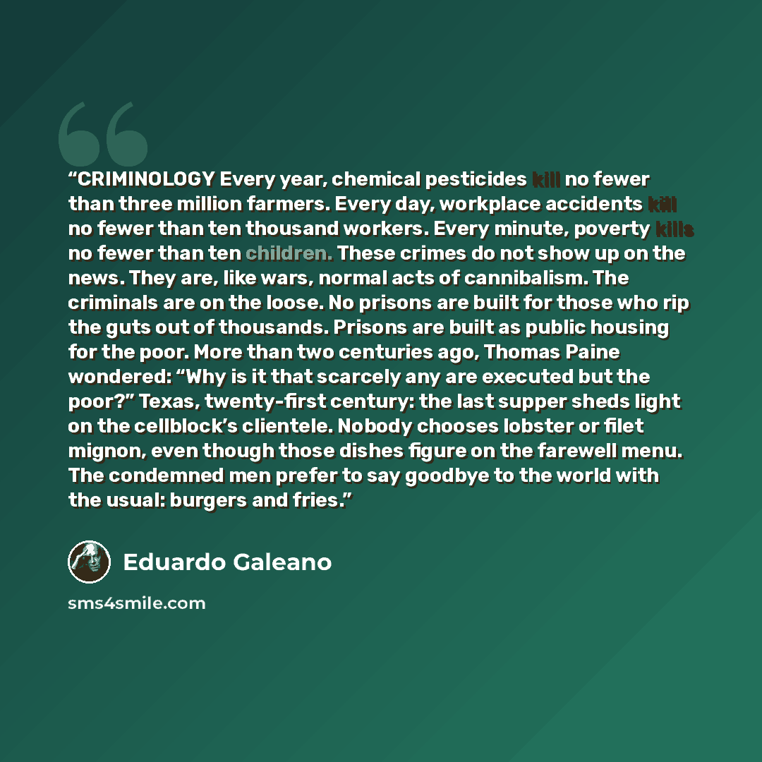 “CRIMINOLOGY Every year, chemical pesticides kill no fewer than three million farmers. Every day, workplace accidents kill no fewer than ten thousand workers. Every minute, poverty kills no fewer than ten children. These crimes do not show up on the news. They are, like wars, normal acts of…” quote by Eduardo Galeano