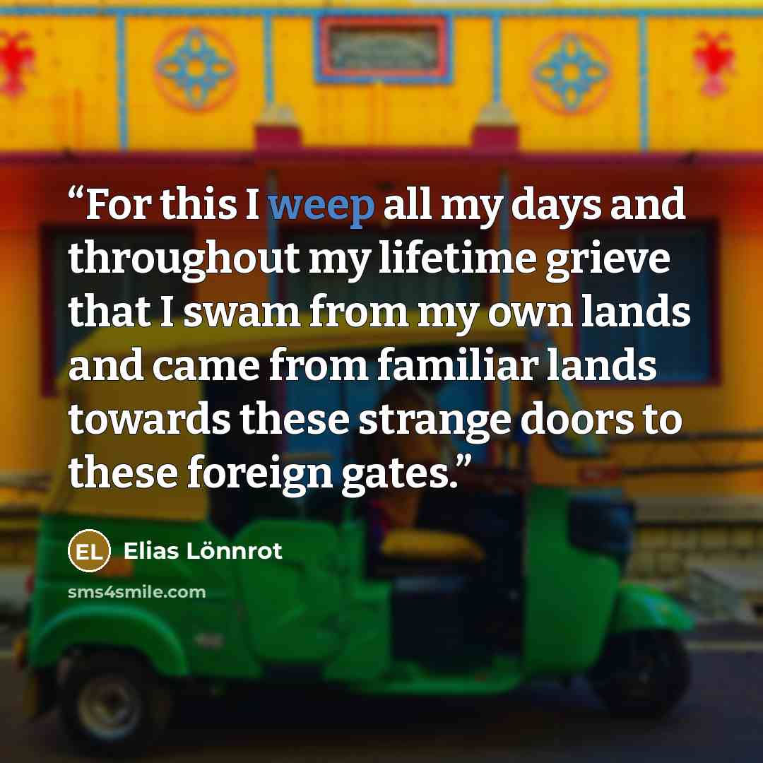 “For this I weep all my days and throughout my lifetime grieve that I swam from my own lands and came from familiar lands towards these strange doors to these foreign gates.” quote by Elias Lönnrot