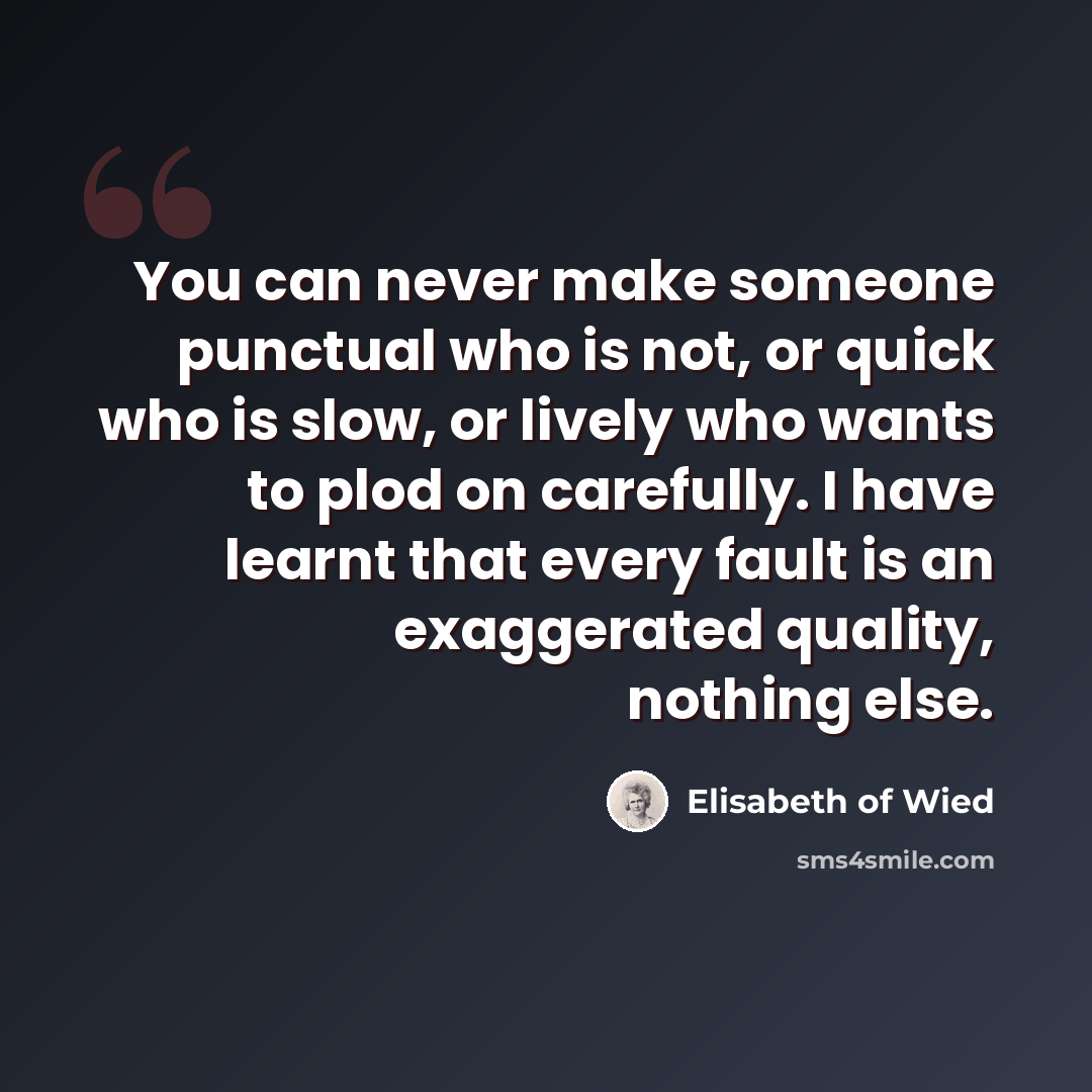 “You can never make someone punctual who is not, or quick who is slow, or lively who wants to plod on carefully. I have learnt that every fault is an exaggerated quality, nothing else.” quote by Elisabeth of Wied