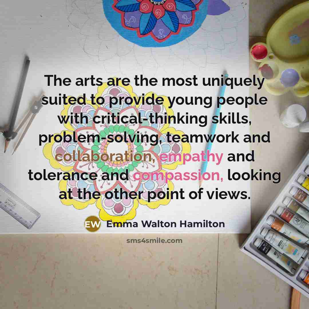 “The arts are the most uniquely suited to provide young people with critical-thinking skills, problem-solving, teamwork and collaboration, empathy and tolerance and compassion, looking at the other point of views.” quote by Emma Walton Hamilton