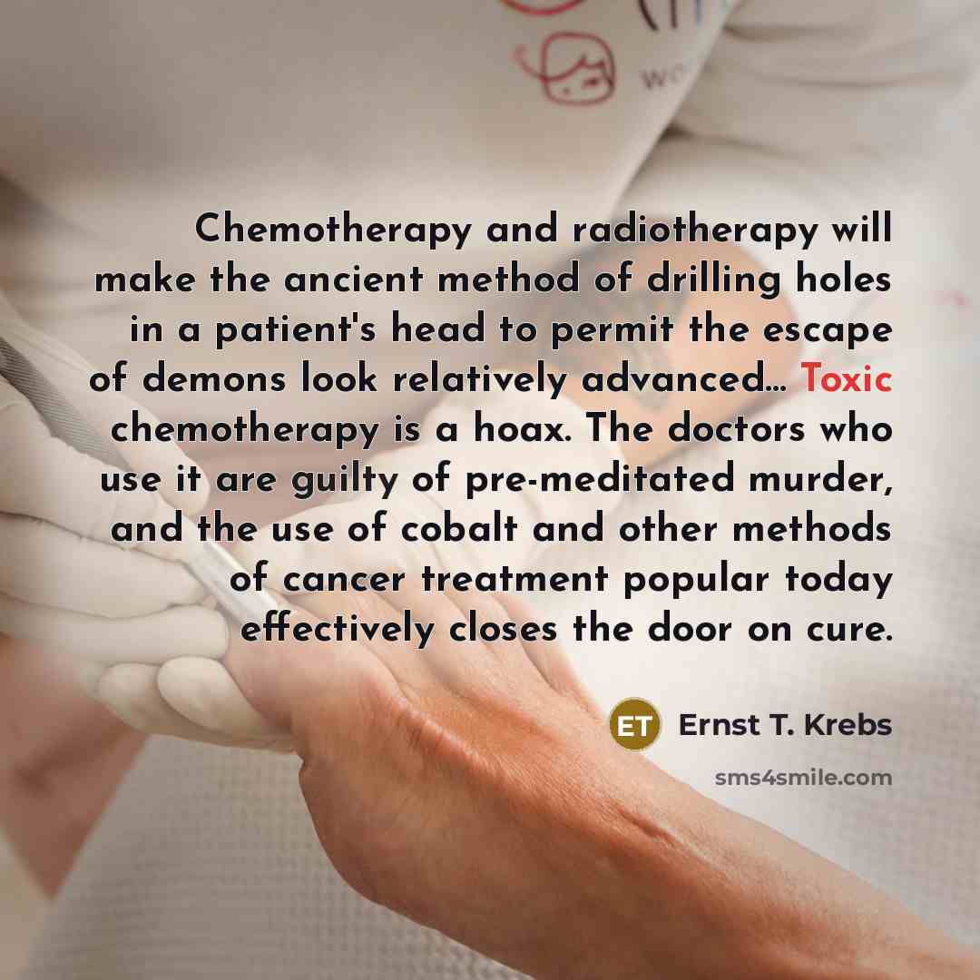 “Chemotherapy and radiotherapy will make the ancient method of drilling holes in a patient's head to permit the escape of demons look relatively advanced… Toxic chemotherapy is a hoax. The doctors who use it are guilty of pre-meditated murder, and the use of cobalt and other methods of cancer…” quote by Ernst T. Krebs