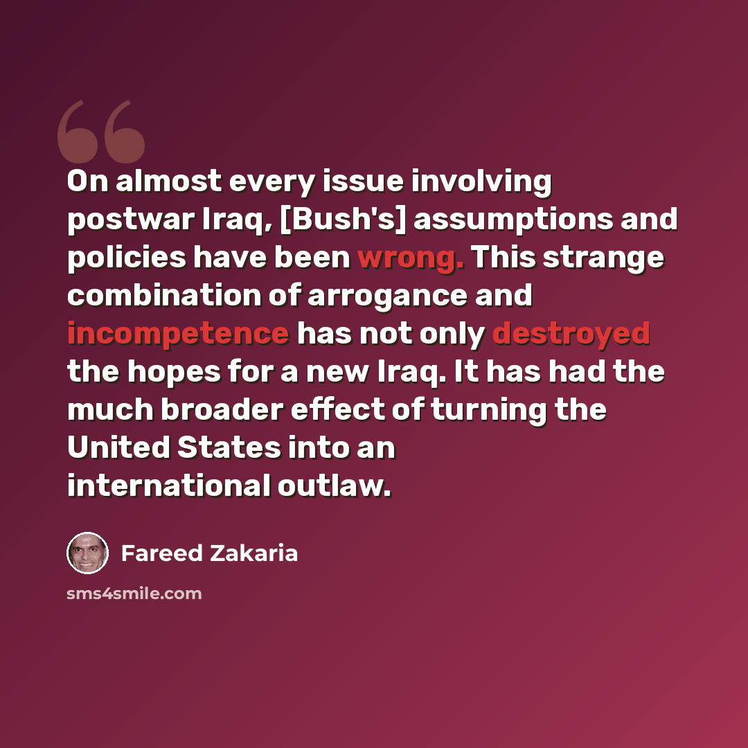 “On almost every issue involving postwar Iraq, [Bush's] assumptions and policies have been wrong. This strange combination of arrogance and incompetence has not only destroyed the hopes for a new Iraq. It has had the much broader effect of turning the United States into an international outlaw.” quote by Fareed Zakaria