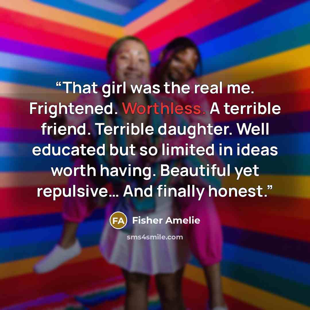 “That girl was the real me. Frightened. Worthless. A terrible friend. Terrible daughter. Well educated but so limited in ideas worth having. Beautiful yet repulsive… And finally honest.” quote by Fisher Amelie