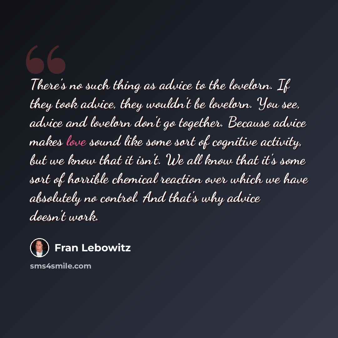 “There's no such thing as advice to the lovelorn. If they took advice, they wouldn't be lovelorn. You see, advice and lovelorn don't go together. Because advice makes love sound like some sort of cognitive activity, but we know that it isn't. We all know that it's some sort of horrible chemical…” quote by Fran Lebowitz