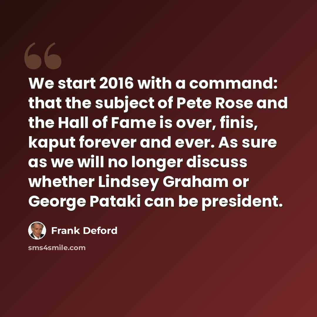 “We start 2016 with a command: that the subject of Pete Rose and the Hall of Fame is over, finis, kaput forever and ever. As sure as we will no longer discuss whether Lindsey Graham or George Pataki can be president.” quote by Frank Deford