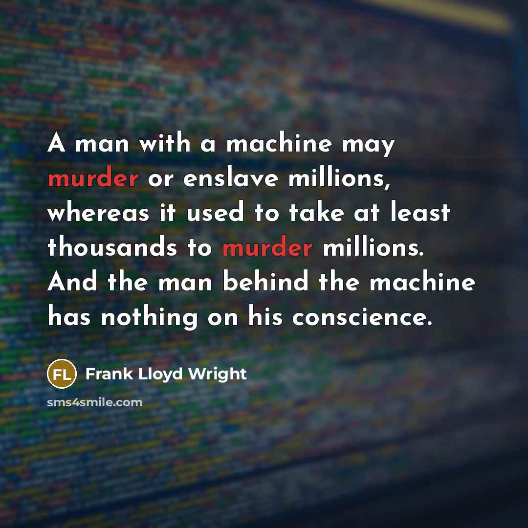 “A man with a machine may murder or enslave millions, whereas it used to take at least thousands to murder millions. And the man behind the machine has nothing on his conscience.” quote by Frank Lloyd Wright