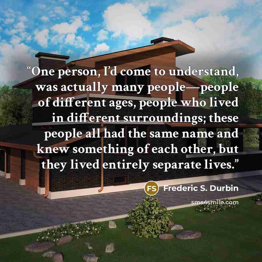“One person, I’d come to understand, was actually many people—people of different ages, people who lived in different surroundings; these people all had the same name and knew something of each other, but they lived entirely separate lives.” quote by Frederic S. Durbin