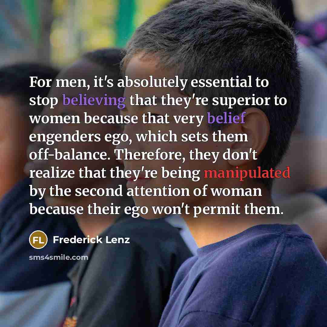 “For men, it's absolutely essential to stop believing that they're superior to women because that very belief engenders ego, which sets them off-balance. Therefore, they don't realize that they're being manipulated by the second attention of woman because their ego won't permit them.” quote by Frederick Lenz