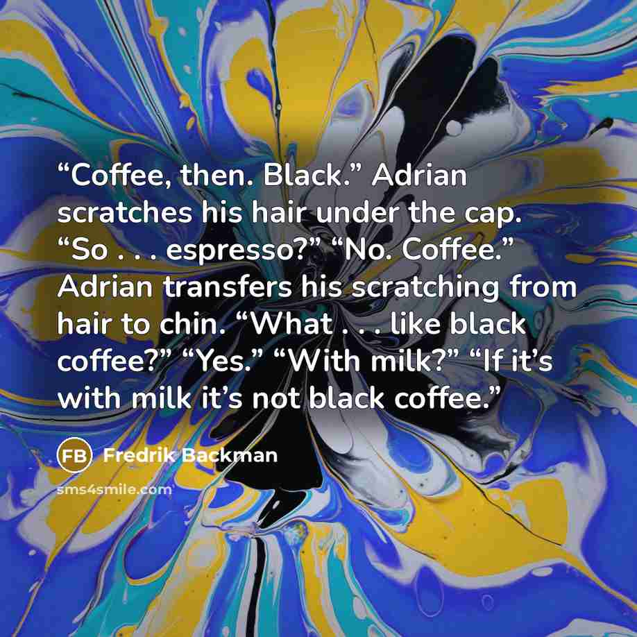 “Coffee, then. Black.” Adrian scratches his hair under the cap. “So . . . espresso?” “No. Coffee.” Adrian transfers his scratching from hair to chin. “What . . . like black coffee?” “Yes.” “With milk?” “If it’s with milk it’s not black coffee.” quote by Fredrik Backman