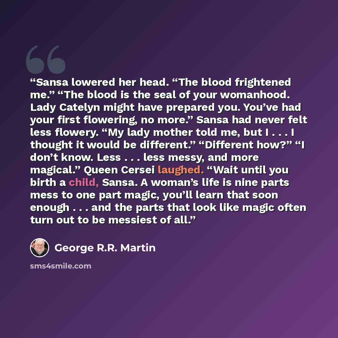 “Sansa lowered her head. “The blood frightened me.” “The blood is the seal of your womanhood. Lady Catelyn might have prepared you. You’ve had your first flowering, no more.” Sansa had never felt less flowery. “My lady mother told me, but I . . . I thought it would be different.” “Different how?”…” quote by George R.R. Martin
