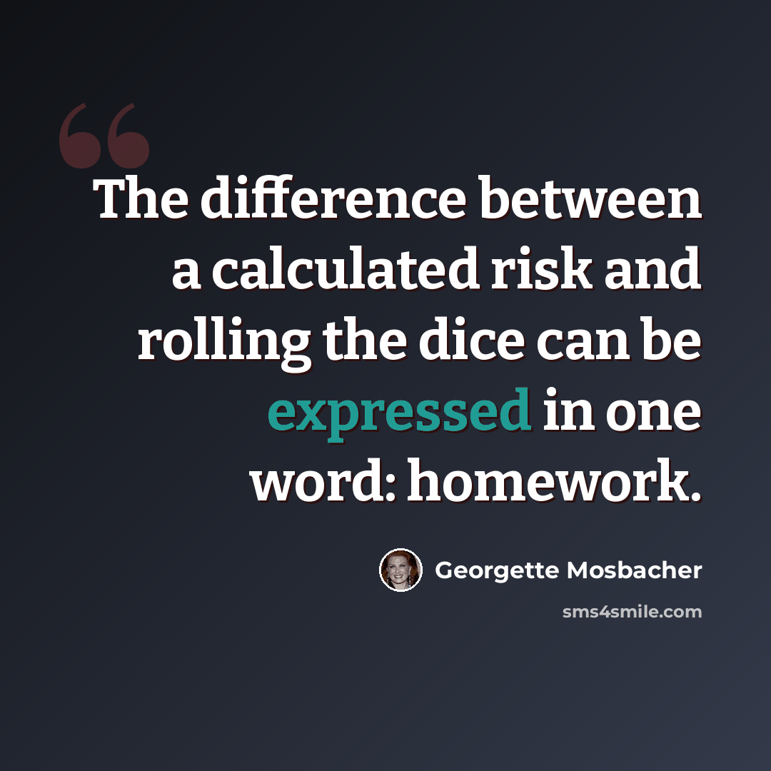 “The difference between a calculated risk and rolling the dice can be expressed in one word: homework.” quote by Georgette Mosbacher