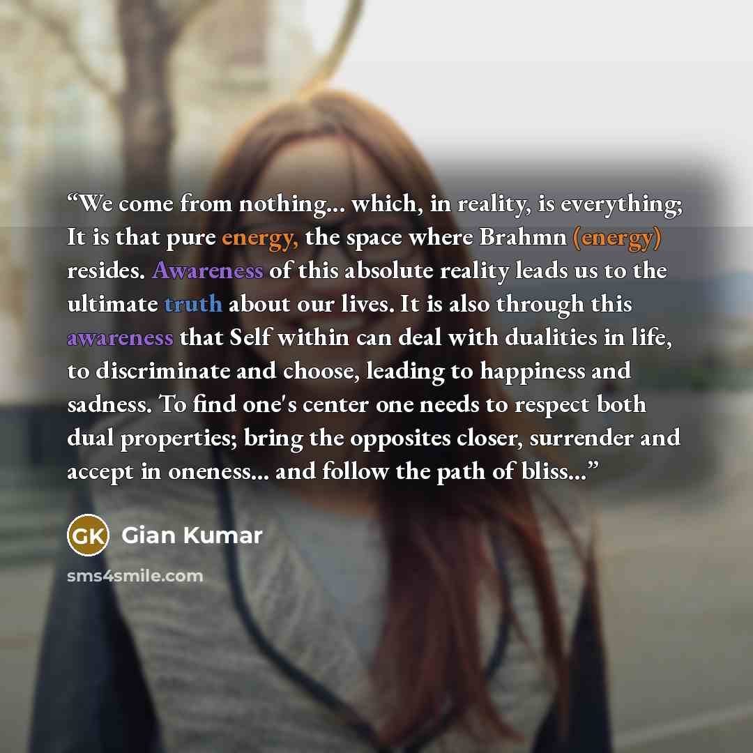 “We come from nothing... which, in reality, is everything; It is that pure energy, the space where Brahmn (energy) resides. Awareness of this absolute reality leads us to the ultimate truth about our lives. It is also through this awareness that Self within can deal with dualities in life, to…” quote by Gian Kumar