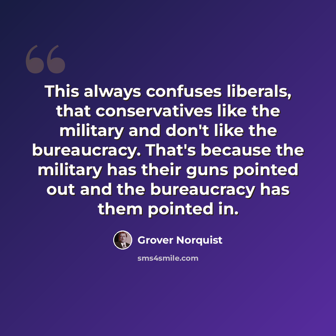“This always confuses liberals, that conservatives like the military and don't like the bureaucracy. That's because the military has their guns pointed out and the bureaucracy has them pointed in.” quote by Grover Norquist