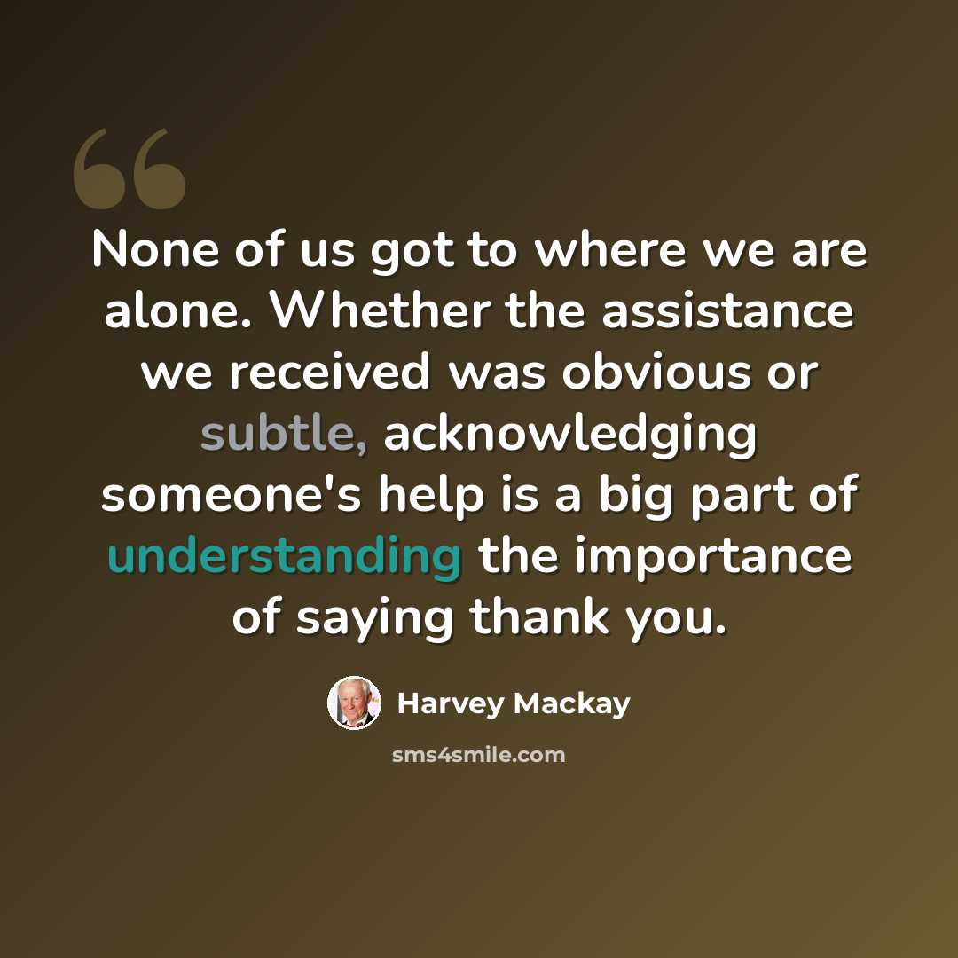“None of us got to where we are alone. Whether the assistance we received was obvious or subtle, acknowledging someone's help is a big part of understanding the importance of saying thank you.” quote by Harvey Mackay