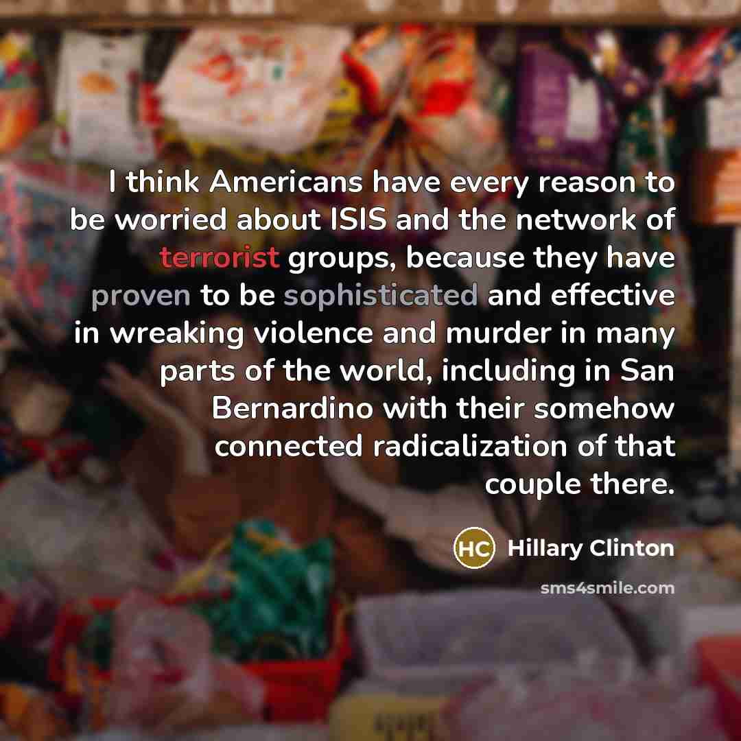 “I think Americans have every reason to be worried about ISIS and the network of terrorist groups, because they have proven to be sophisticated and effective in wreaking violence and murder in many parts of the world, including in San Bernardino with their somehow connected radicalization of that…” quote by Hillary Clinton
