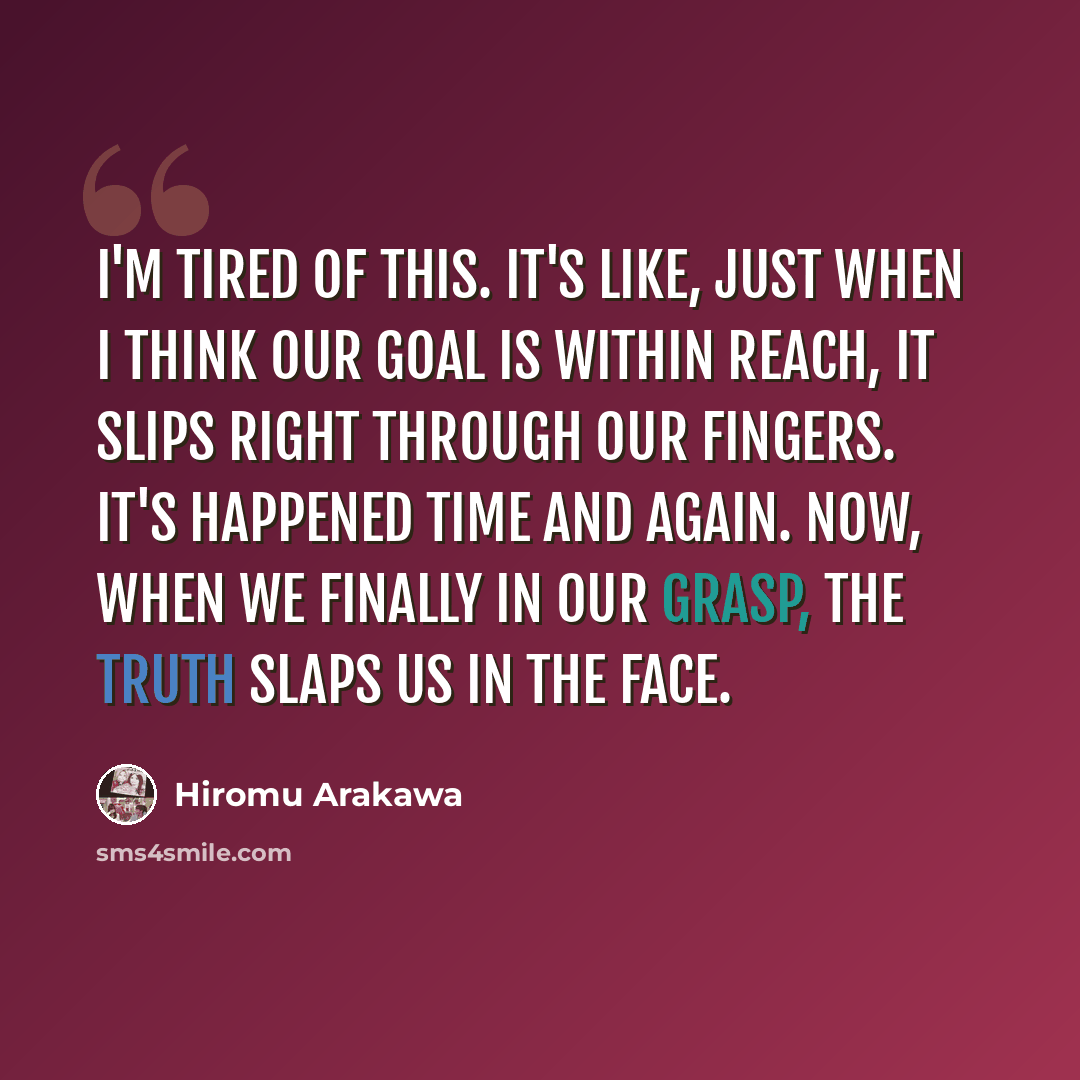 “I'm tired of this. It's like, just when I think our goal is within reach, it slips right through our fingers. It's happened time and again. Now, when we finally in our grasp, the truth slaps us in the face.” quote by Hiromu Arakawa