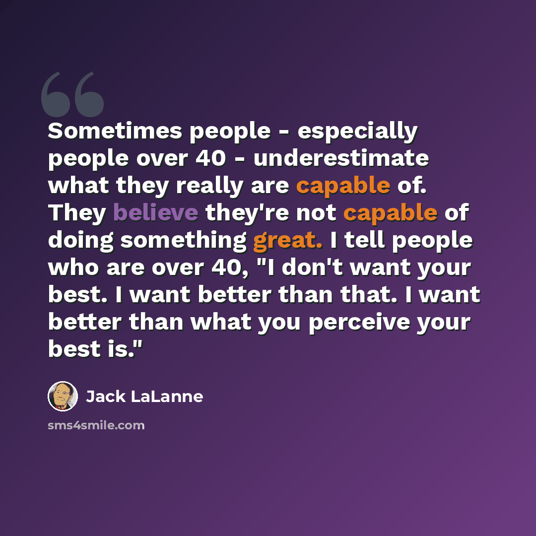 “Sometimes people - especially people over 40 - underestimate what they really are capable of. They believe they're not capable of doing something great. I tell people who are over 40, "I don't want your best. I want better than that. I want better than what you perceive your best is."” quote by Jack LaLanne