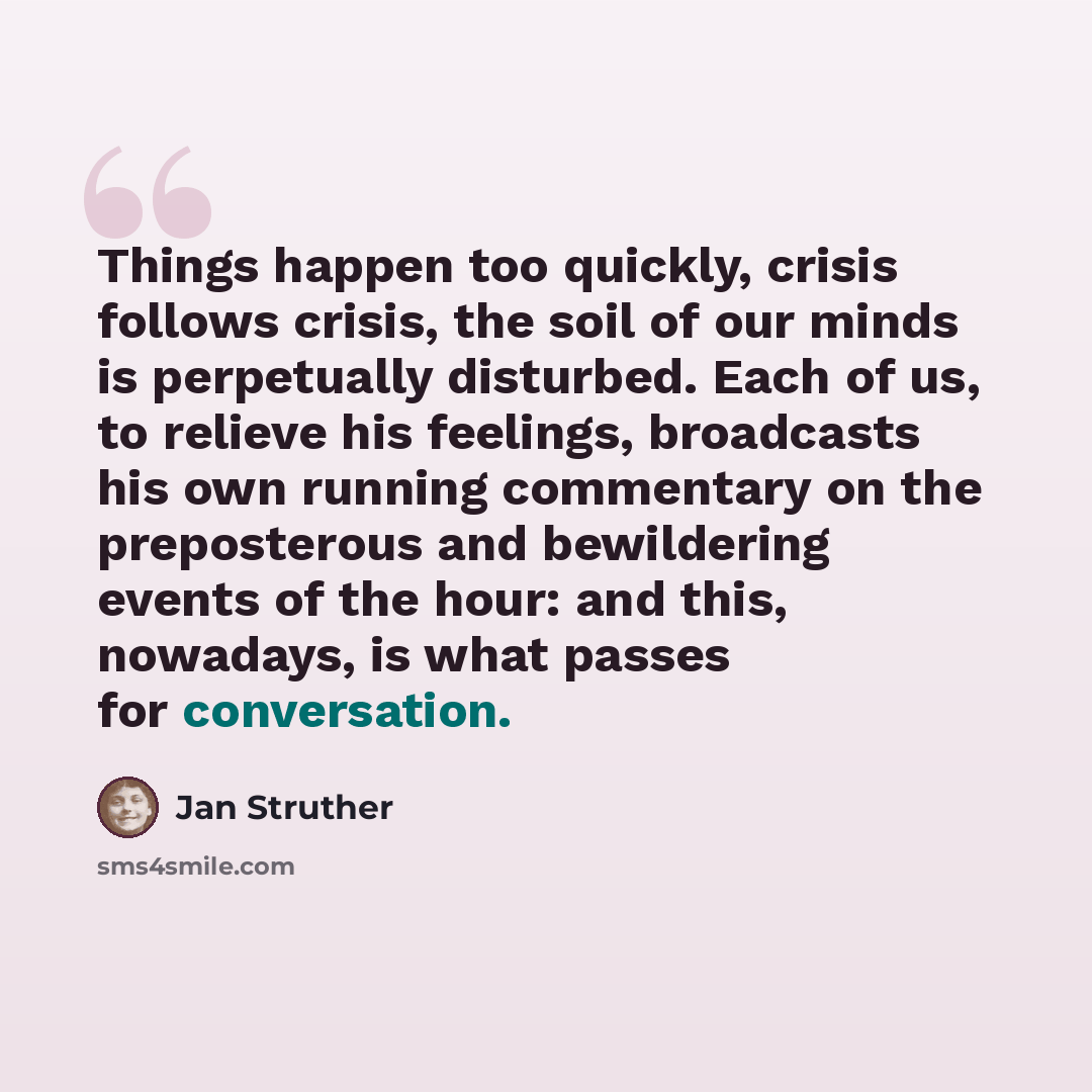 “Things happen too quickly, crisis follows crisis, the soil of our minds is perpetually disturbed. Each of us, to relieve his feelings, broadcasts his own running commentary on the preposterous and bewildering events of the hour: and this, nowadays, is what passes for conversation.” quote by Jan Struther