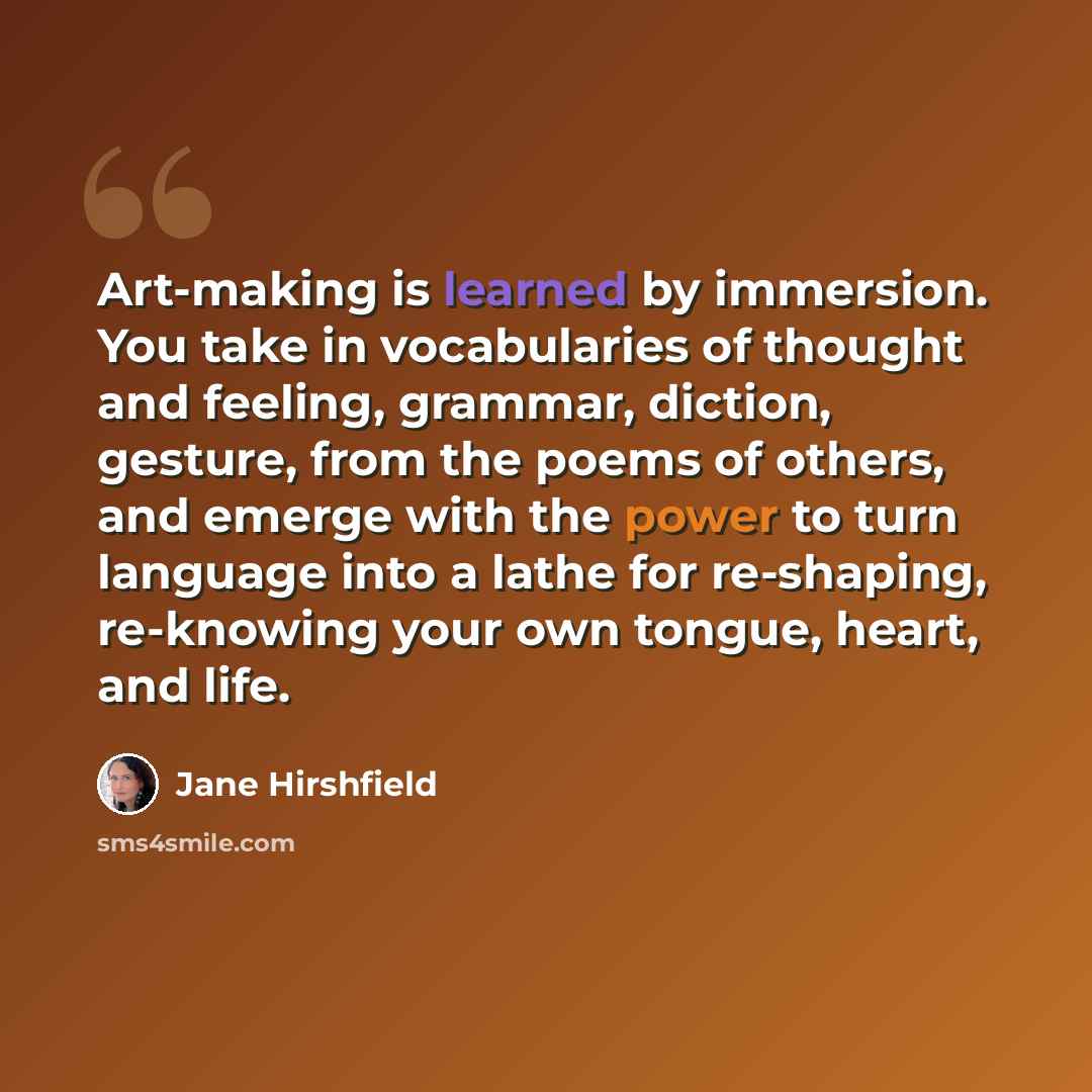 “Art-making is learned by immersion. You take in vocabularies of thought and feeling, grammar, diction, gesture, from the poems of others, and emerge with the power to turn language into a lathe for re-shaping, re-knowing your own tongue, heart, and life.” quote by Jane Hirshfield