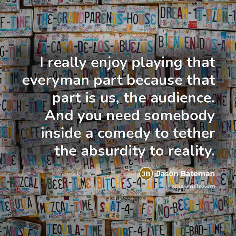 “I really enjoy playing that everyman part because that part is us, the audience. And you need somebody inside a comedy to tether the absurdity to reality.” quote by Jason Bateman