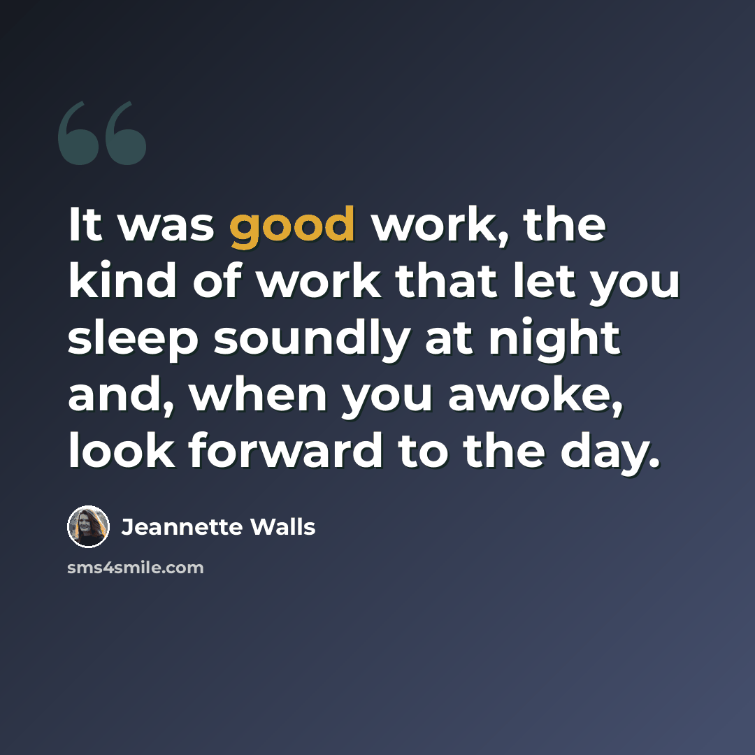 “It was good work, the kind of work that let you sleep soundly at night and, when you awoke, look forward to the day.” quote by Jeannette Walls