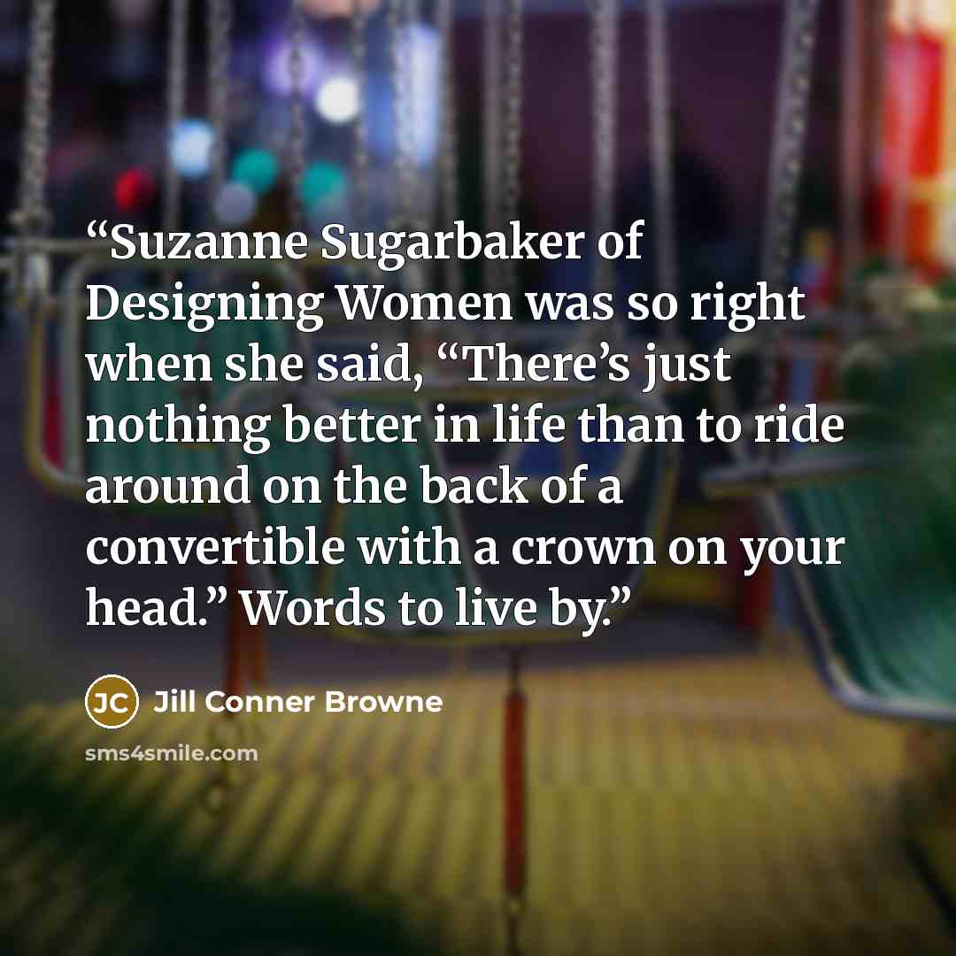 “Suzanne Sugarbaker of Designing Women was so right when she said, “There’s just nothing better in life than to ride around on the back of a convertible with a crown on your head.” Words to live by.” quote by Jill Conner Browne