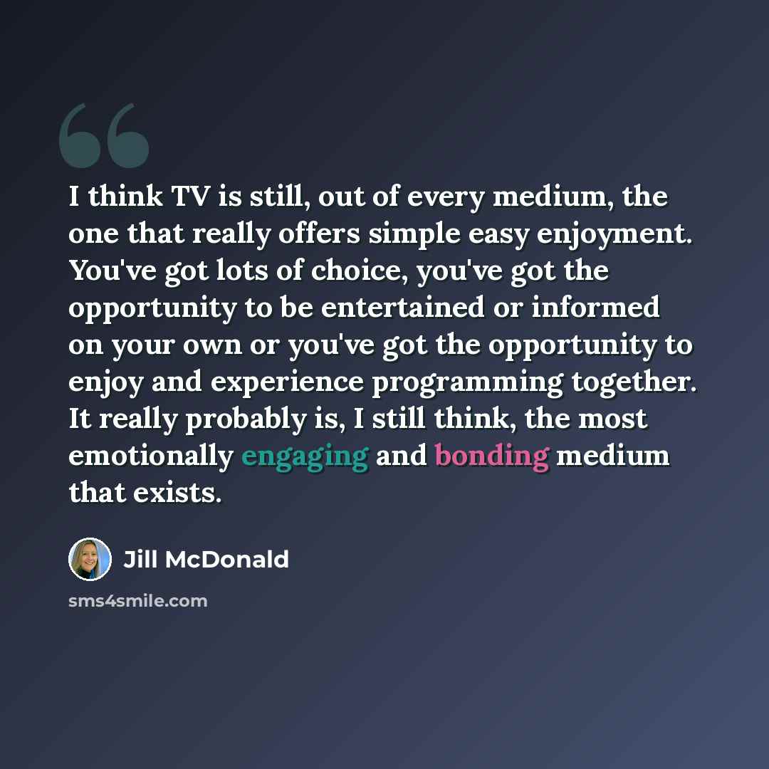 “I think TV is still, out of every medium, the one that really offers simple easy enjoyment. You've got lots of choice, you've got the opportunity to be entertained or informed on your own or you've got the opportunity to enjoy and experience programming together. It really probably is, I still…” quote by Jill McDonald