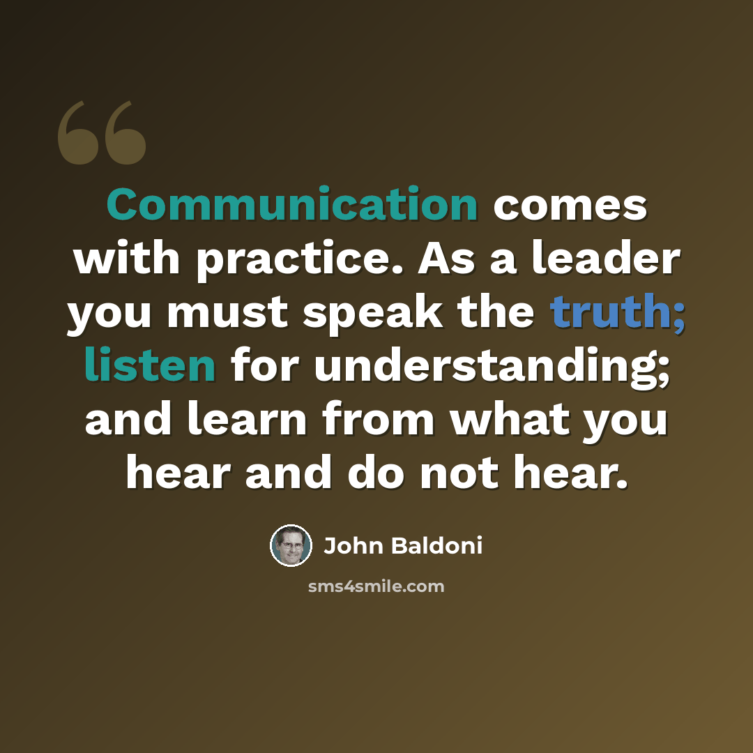 “Communication comes with practice. As a leader you must speak the truth; listen for understanding; and learn from what you hear and do not hear.” quote by John Baldoni