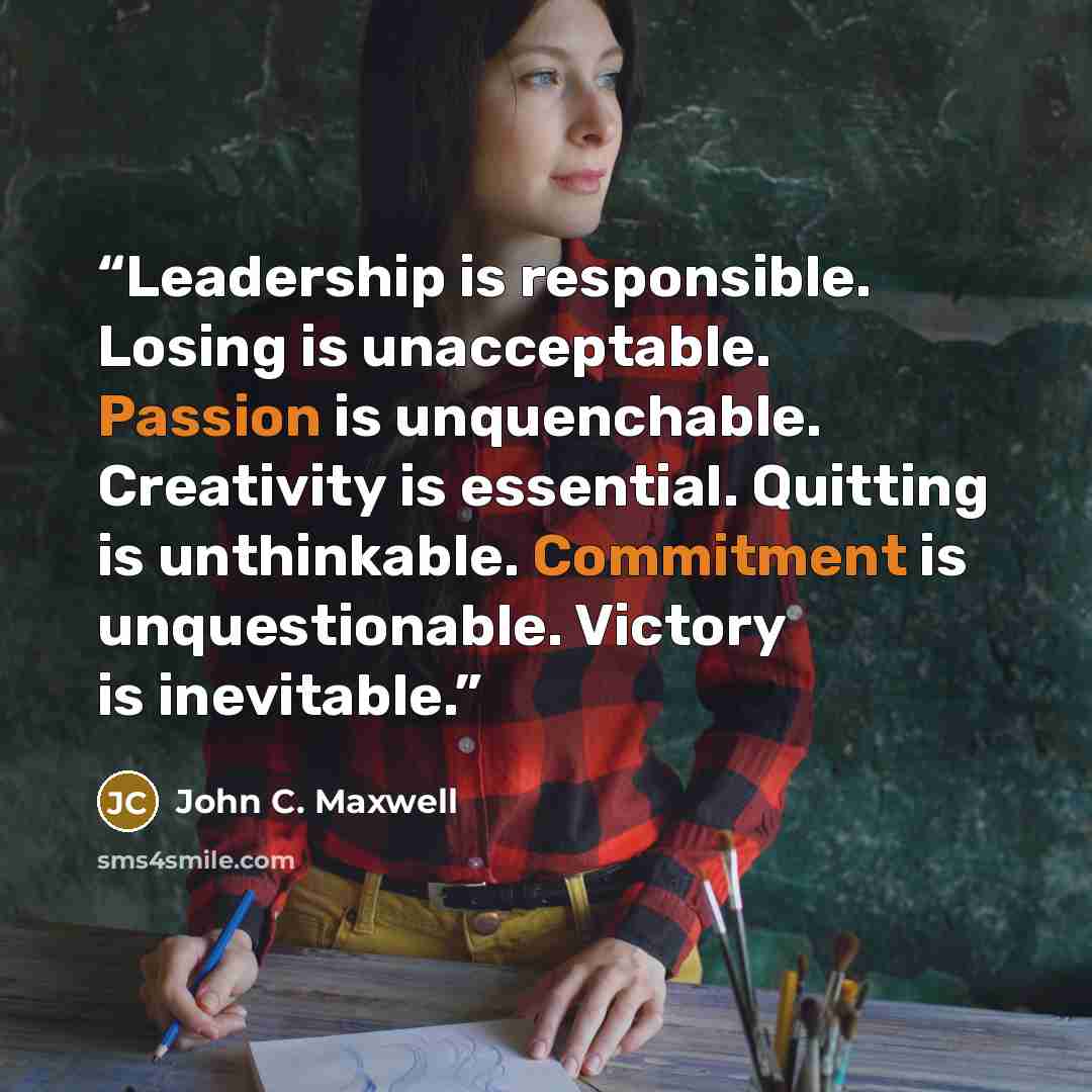 “Leadership is responsible. Losing is unacceptable. Passion is unquenchable. Creativity is essential. Quitting is unthinkable. Commitment is unquestionable. Victory is inevitable.” quote by John C. Maxwell