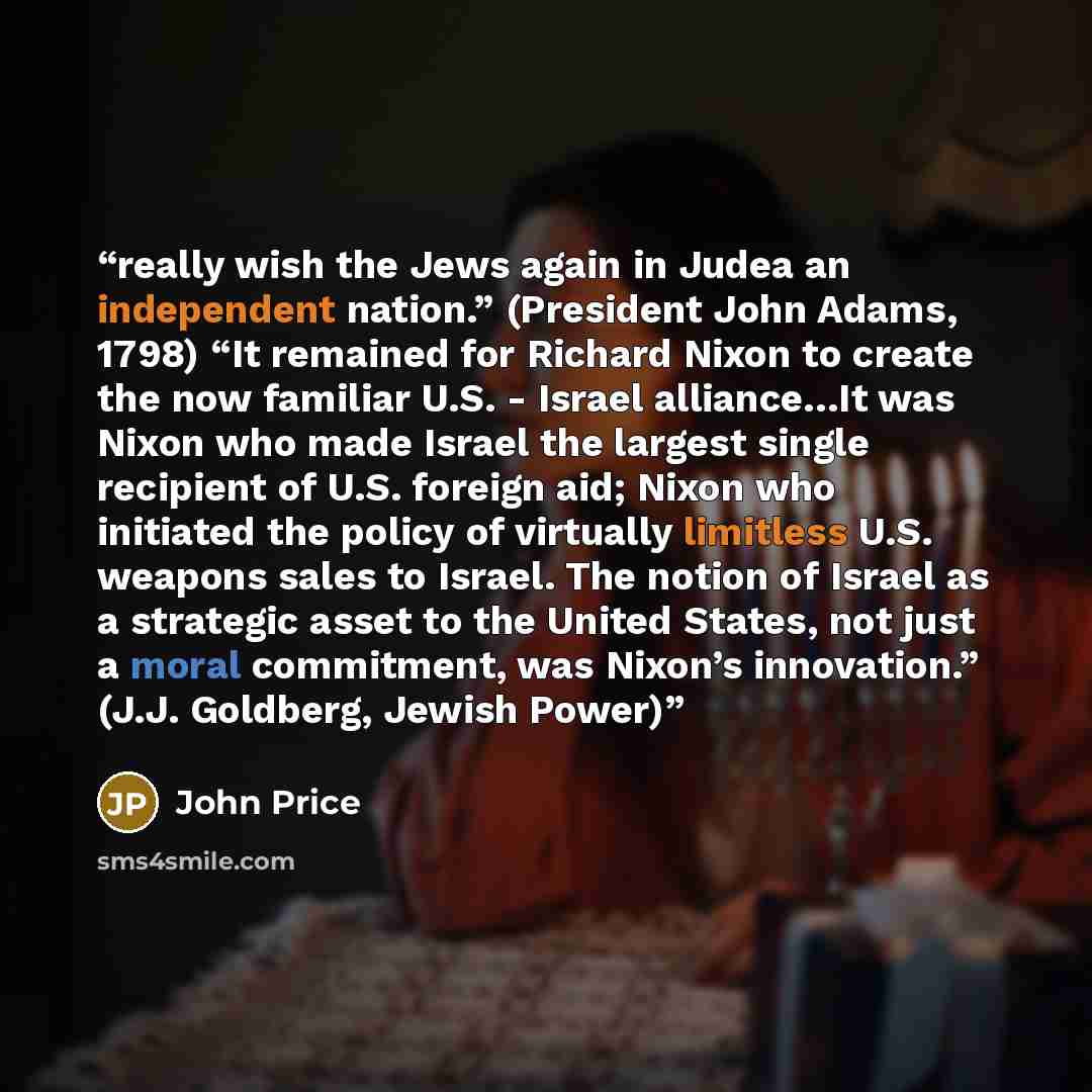 “really wish the Jews again in Judea an independent nation.” (President John Adams, 1798) “It remained for Richard Nixon to create the now familiar U.S. - Israel alliance…It was Nixon who made Israel the largest single recipient of U.S. foreign aid; Nixon who initiated the policy of virtually…” quote by John Price