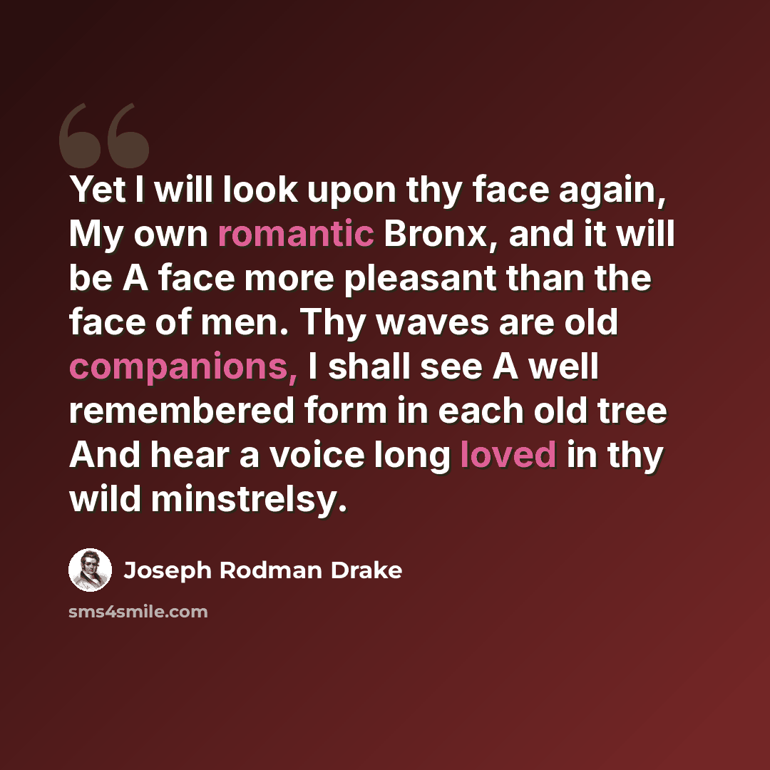 “Yet I will look upon thy face again, My own romantic Bronx, and it will be A face more pleasant than the face of men. Thy waves are old companions, I shall see A well remembered form in each old tree And hear a voice long loved in thy wild minstrelsy.” quote by Joseph Rodman Drake