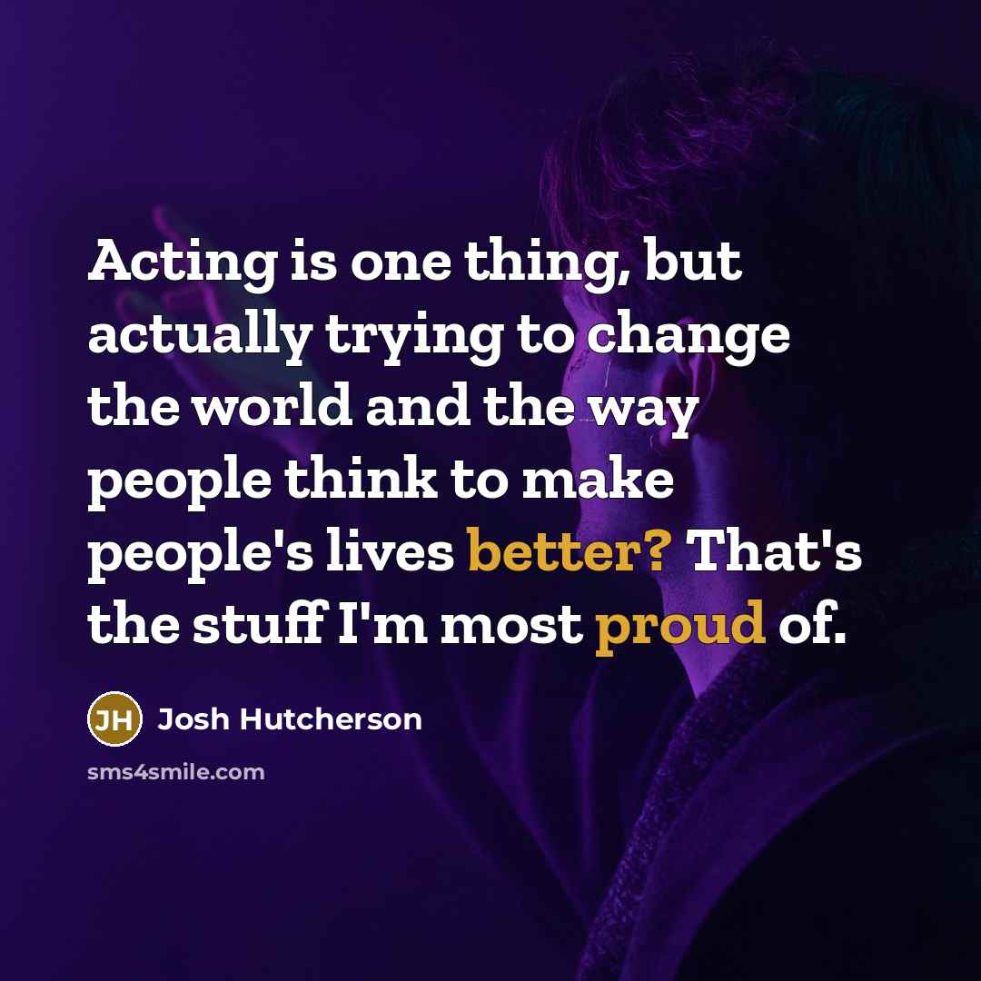 “Acting is one thing, but actually trying to change the world and the way people think to make people's lives better? That's the stuff I'm most proud of.” quote by Josh Hutcherson