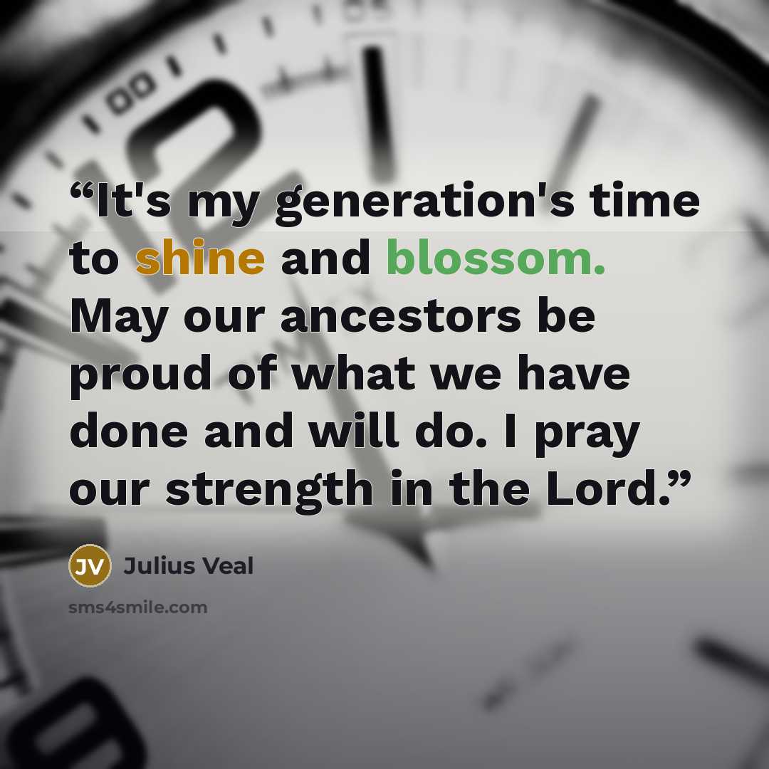 “It's my generation's time to shine and blossom. May our ancestors be proud of what we have done and will do. I pray our strength in the Lord.” quote by Julius Veal
