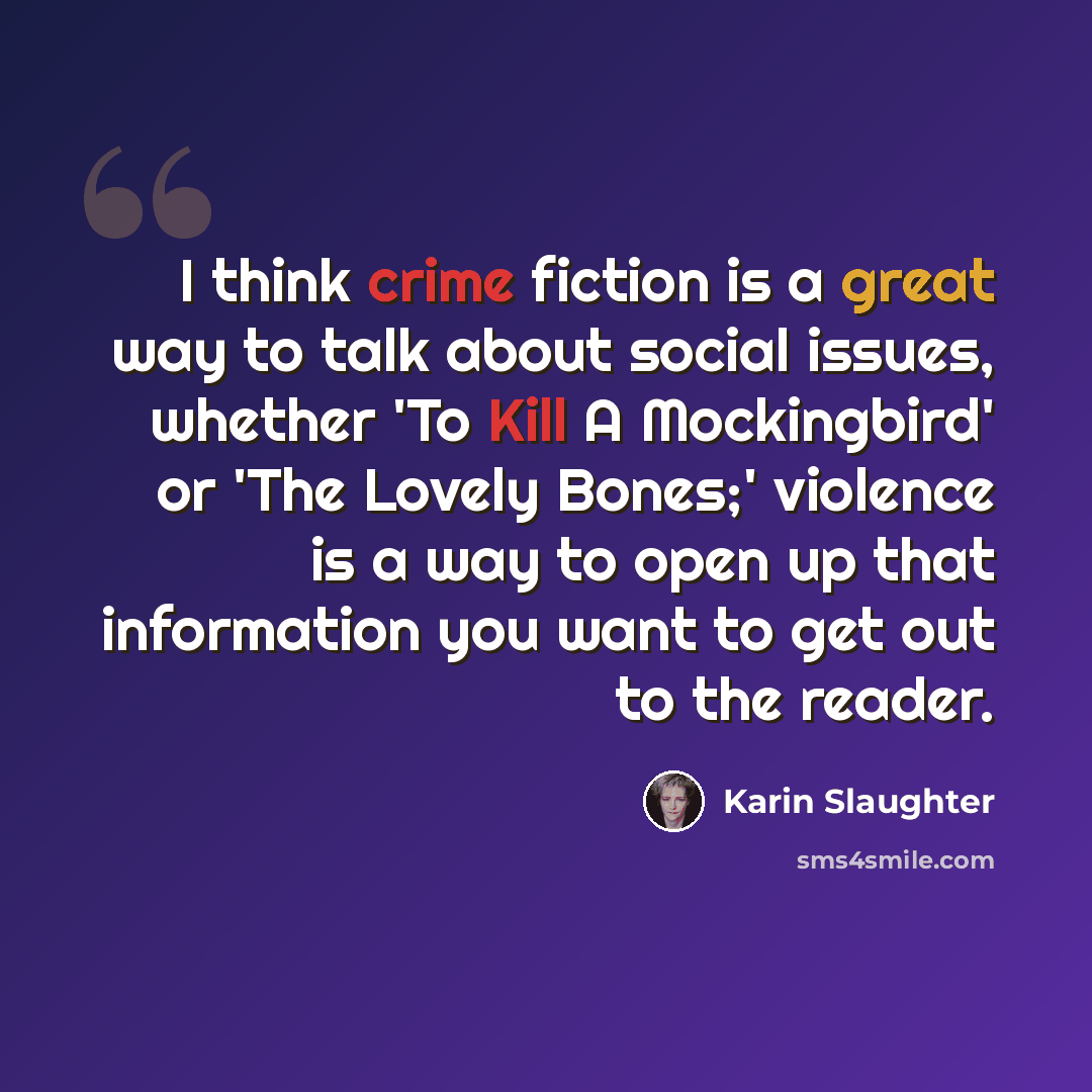 “I think crime fiction is a great way to talk about social issues, whether 'To Kill A Mockingbird' or 'The Lovely Bones;' violence is a way to open up that information you want to get out to the reader.” quote by Karin Slaughter