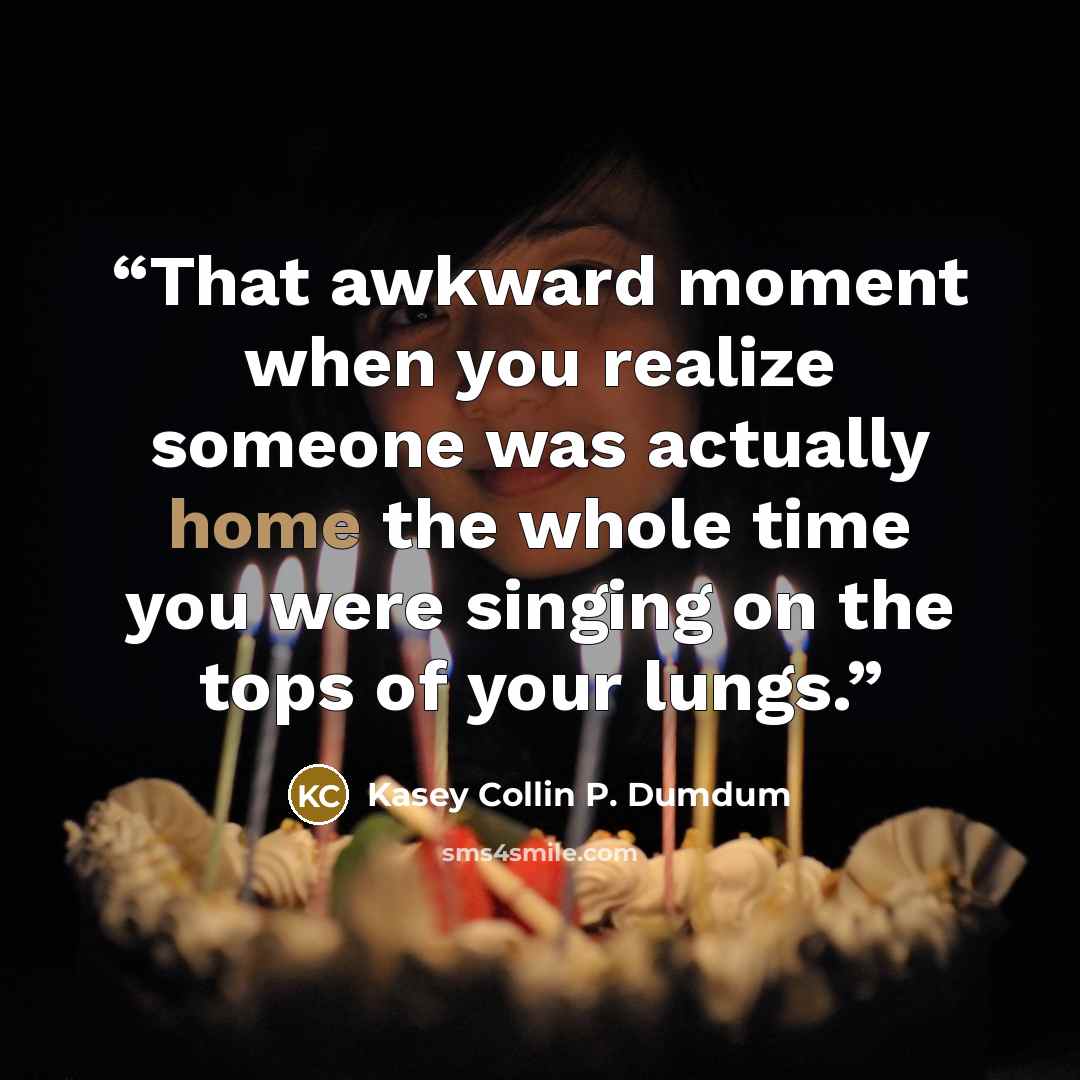 “That awkward moment when you realize someone was actually home the whole time you were singing on the tops of your lungs.” quote by Kasey Collin P. Dumdum