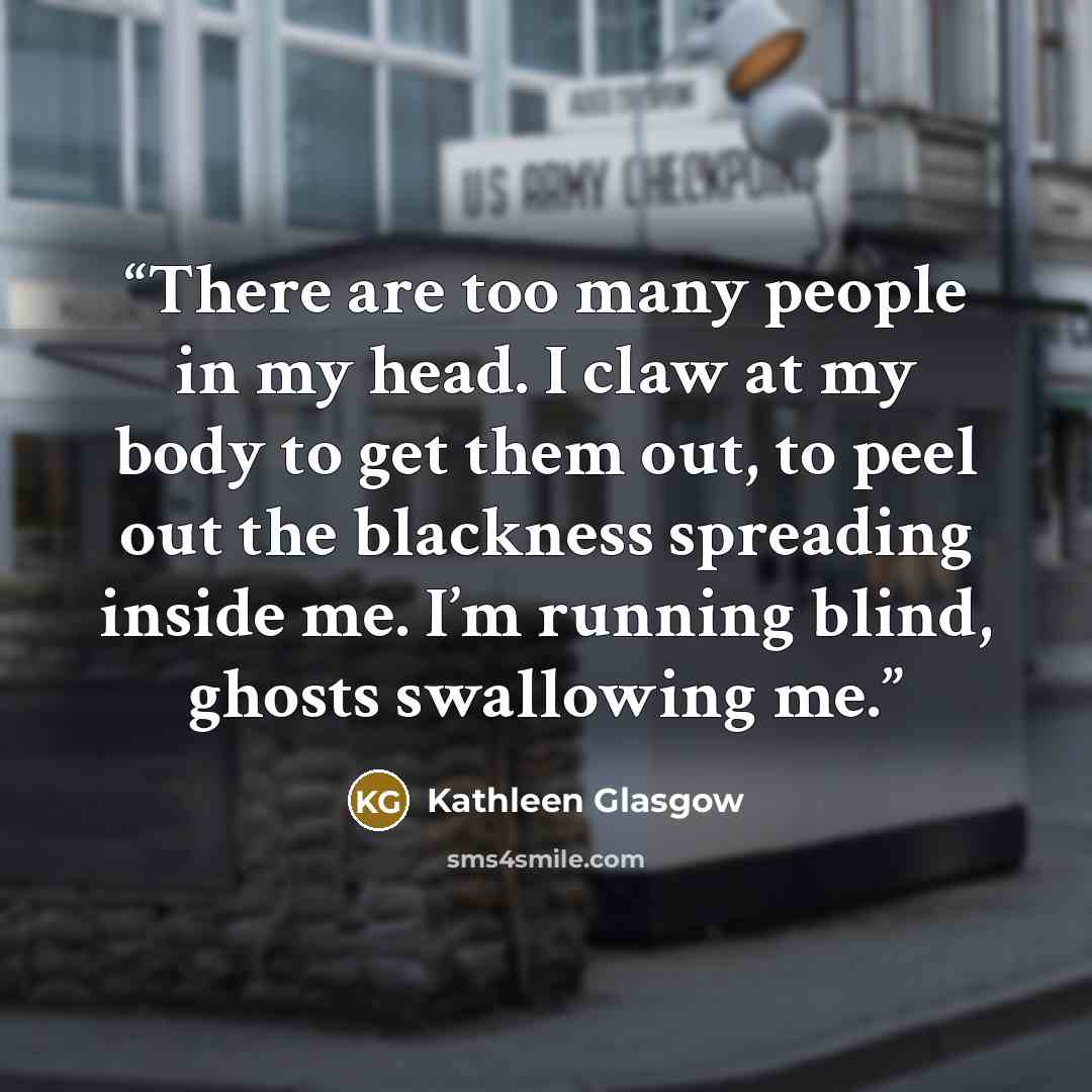 “There are too many people in my head. I claw at my body to get them out, to peel out the blackness spreading inside me. I’m running blind, ghosts swallowing me.” quote by Kathleen Glasgow