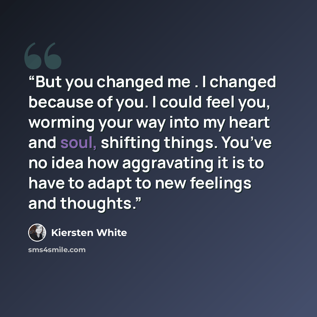 “But you changed me . I changed because of you. I could feel you, worming your way into my heart and soul, shifting things. You’ve no idea how aggravating it is to have to adapt to new feelings and thoughts.” quote by Kiersten White