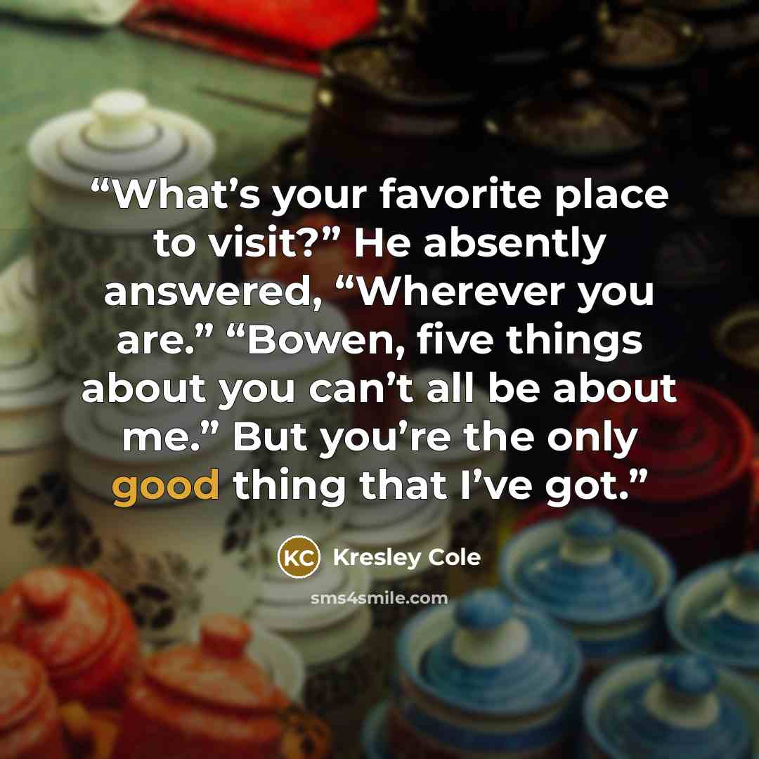 “What’s your favorite place to visit?” He absently answered, “Wherever you are.” “Bowen, five things about you can’t all be about me.” But you’re the only good thing that I’ve got.” quote by Kresley Cole