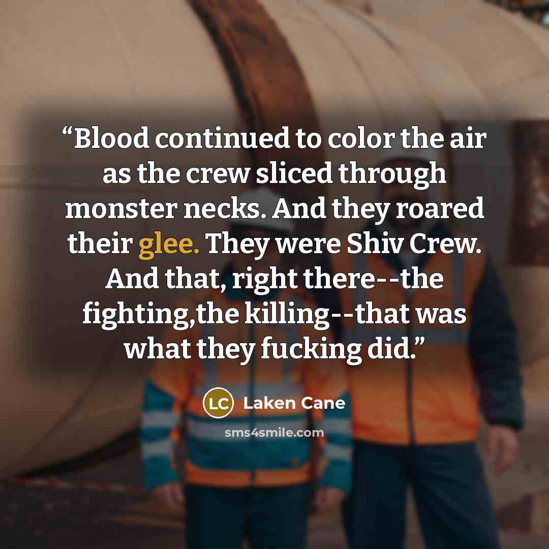 “Blood continued to color the air as the crew sliced through monster necks. And they roared their glee. They were Shiv Crew. And that, right there--the fighting,the killing--that was what they fucking did.” quote by Laken Cane