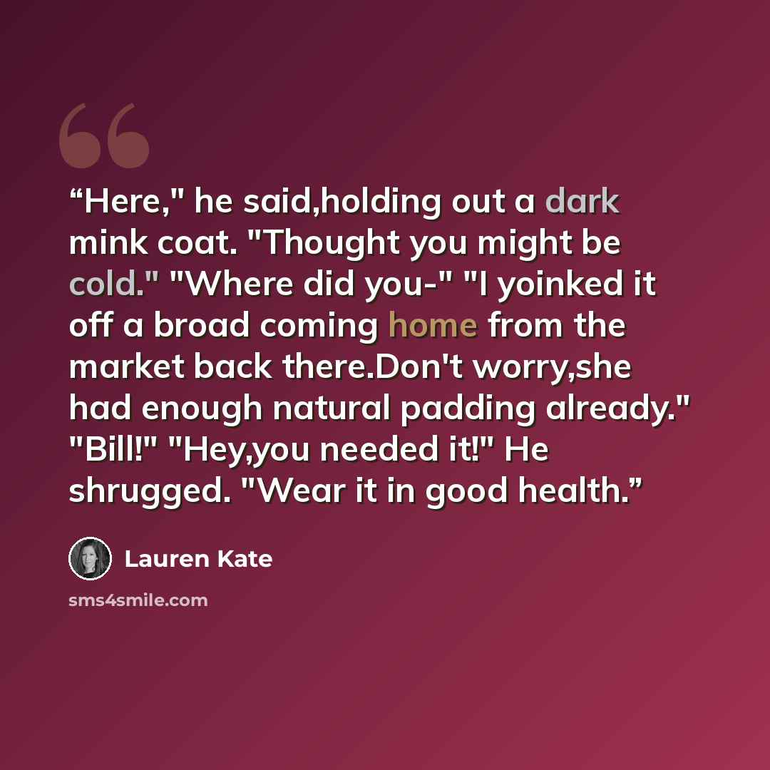“Here," he said,holding out a dark mink coat. "Thought you might be cold." "Where did you-" "I yoinked it off a broad coming home from the market back there.Don't worry,she had enough natural padding already." "Bill!" "Hey,you needed it!" He shrugged. "Wear it in good health.” quote by Lauren Kate
