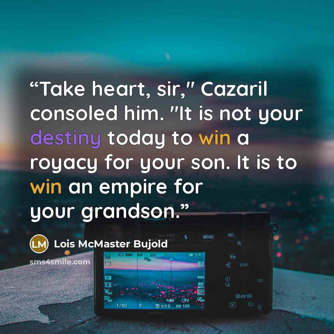 “Take heart, sir," Cazaril consoled him. "It is not your destiny today to win a royacy for your son. It is to win an empire for your grandson.” quote by Lois McMaster Bujold