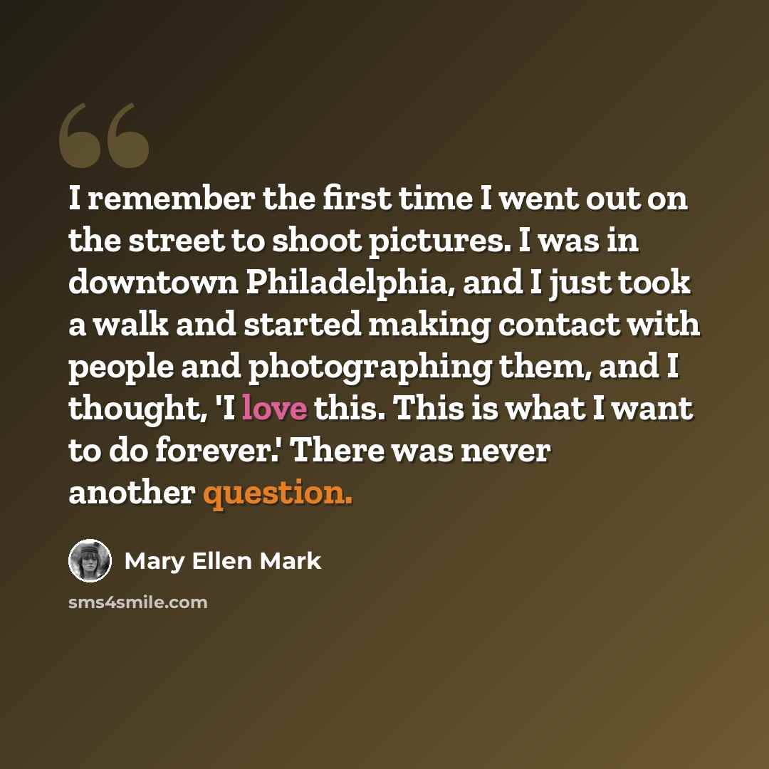 “I remember the first time I went out on the street to shoot pictures. I was in downtown Philadelphia, and I just took a walk and started making contact with people and photographing them, and I thought, 'I love this. This is what I want to do forever.' There was never another question.” quote by Mary Ellen Mark